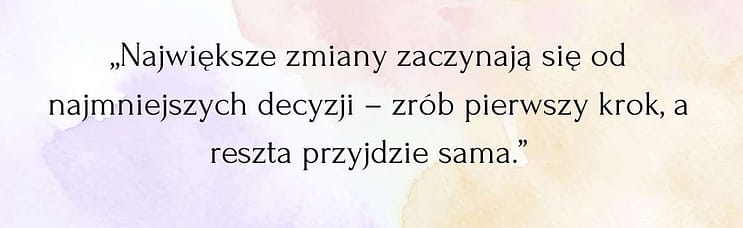 „Największe zmiany zaczynają się od najmniejszych decyzji – zrób pierwszy krok, a reszta przyjdzie sama.” Cytat; "Największe zmiany zaczynają się od najmniejszych decyzji – zrób pierwszy krok, a reszta przyjdzie sama"